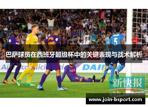 巴萨球员在西班牙超级杯中的关键表现与战术解析