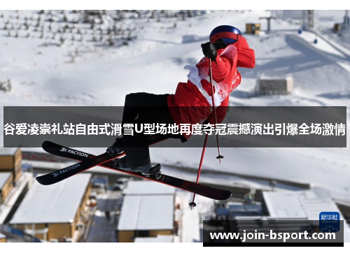 谷爱凌崇礼站自由式滑雪U型场地再度夺冠震撼演出引爆全场激情