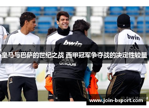 皇马与巴萨的世纪之战 西甲冠军争夺战的决定性较量