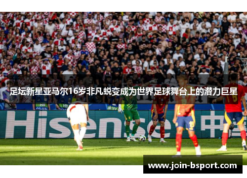足坛新星亚马尔16岁非凡蜕变成为世界足球舞台上的潜力巨星