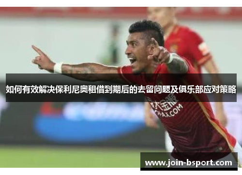 如何有效解决保利尼奥租借到期后的去留问题及俱乐部应对策略