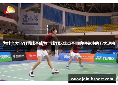 为什么大马羽毛球赛成为全球羽坛焦点赛事值得关注的五大理由