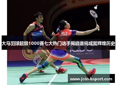 大马羽球超级1000赛七大热门选手揭晓谁将成就辉煌历史