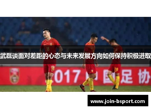 武磊谈面对差距的心态与未来发展方向如何保持积极进取