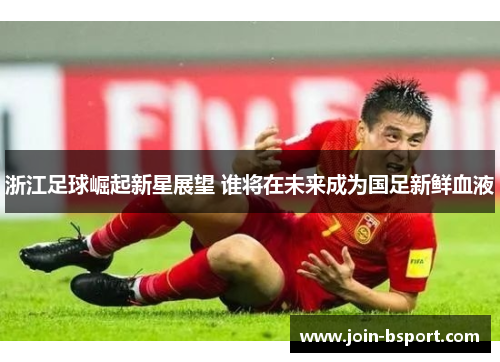 浙江足球崛起新星展望 谁将在未来成为国足新鲜血液